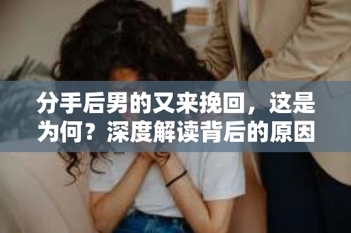 分手后男的又来挽回，这是为何？深度解读背后的原因与应对之策