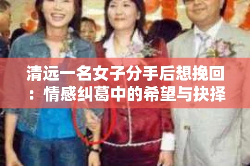 清远一名女子分手后想挽回：情感纠葛中的希望与抉择