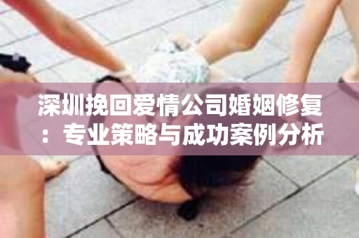 深圳挽回爱情公司婚姻修复：专业策略与成功案例分析