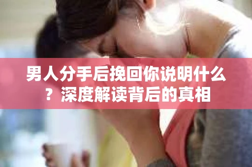 男人分手后挽回你说明什么？深度解读背后的真相