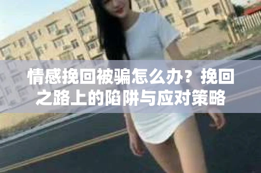 情感挽回被骗怎么办？挽回之路上的陷阱与应对策略