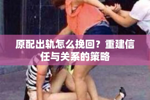 原配出轨怎么挽回？重建信任与关系的策略