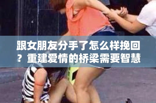 跟女朋友分手了怎么样挽回？重建爱情的桥梁需要智慧与勇气