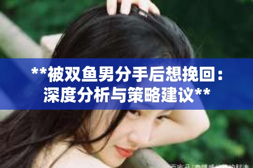 **被双鱼男分手后想挽回：深度分析与策略建议**
