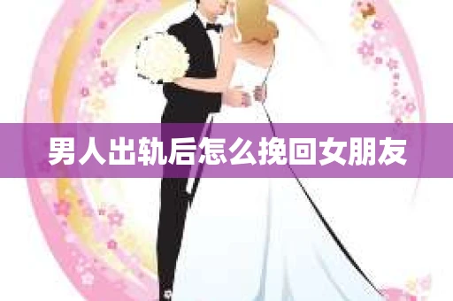 男人出轨后怎么挽回女朋友