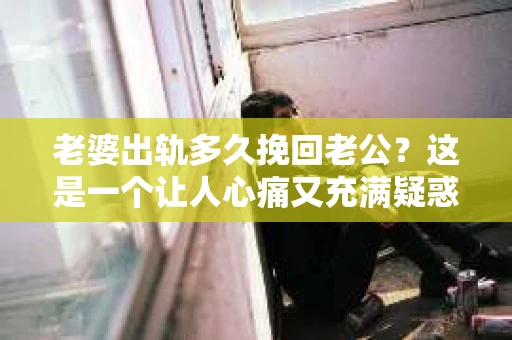 老婆出轨多久挽回老公？这是一个让人心痛又充满疑惑的问题。每个人的情况都是独特的，所以没有固定的答案。但我们可以从心理、情感和实际行动的角度来探讨这个问题，希望能给你一些启示。