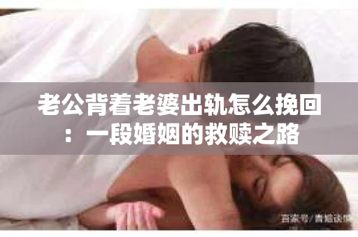 老公背着老婆出轨怎么挽回：一段婚姻的救赎之路