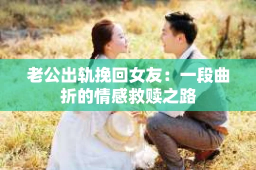 老公出轨挽回女友：一段曲折的情感救赎之路