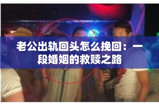 老公出轨回头怎么挽回：一段婚姻的救赎之路