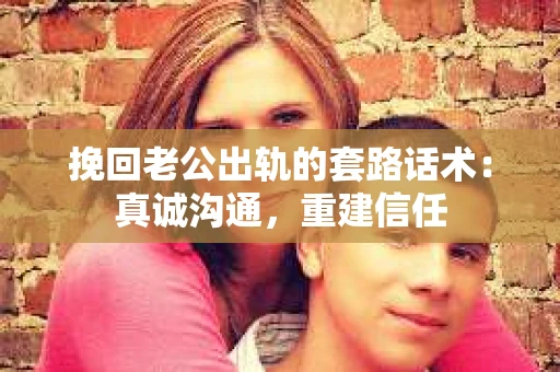 挽回老公出轨的套路话术：真诚沟通，重建信任