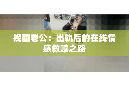 挽回老公：出轨后的在线情感救赎之路