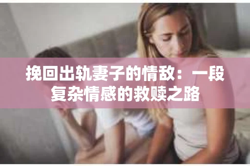 挽回出轨妻子的情敌：一段复杂情感的救赎之路