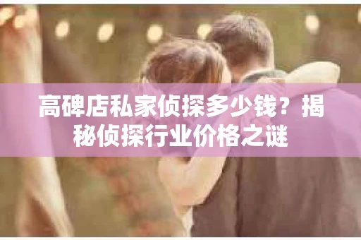 高碑店私家侦探多少钱？揭秘侦探行业价格之谜