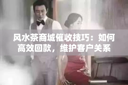 风水茶商城催收技巧：如何高效回款，维护客户关系