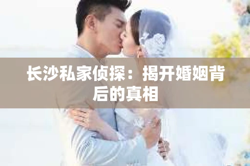 长沙私家侦探：揭开婚姻背后的真相
