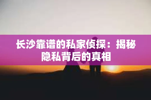 长沙靠谱的私家侦探：揭秘隐私背后的真相