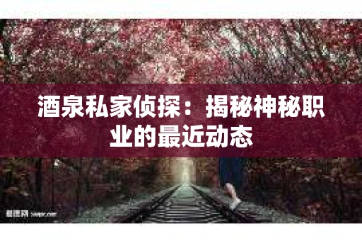 酒泉私家侦探：揭秘神秘职业的最近动态