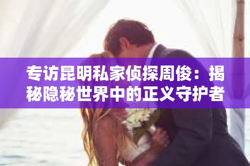 专访昆明私家侦探周俊：揭秘隐秘世界中的正义守护者