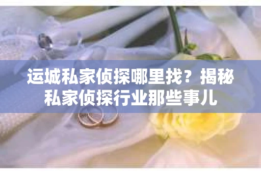 运城私家侦探哪里找？揭秘私家侦探行业那些事儿