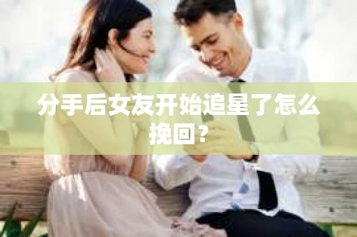 分手后女友开始追星了怎么挽回？