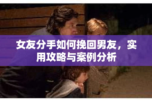 女友分手如何挽回男友，实用攻略与案例分析