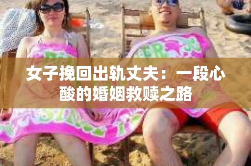 女子挽回出轨丈夫：一段心酸的婚姻救赎之路