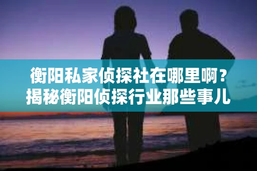 衡阳私家侦探社在哪里啊？揭秘衡阳侦探行业那些事儿