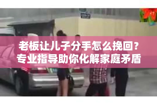 老板让儿子分手怎么挽回？专业指导助你化解家庭矛盾