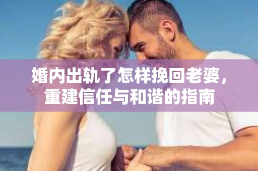 婚内出轨了怎样挽回老婆，重建信任与和谐的指南