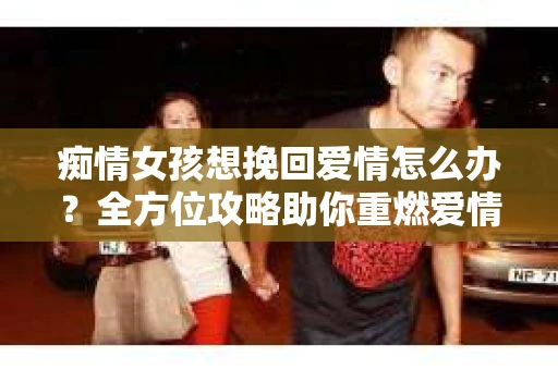 痴情女孩想挽回爱情怎么办？全方位攻略助你重燃爱情火花