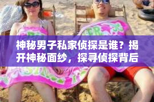 神秘男子私家侦探是谁？揭开神秘面纱，探寻侦探背后的故事