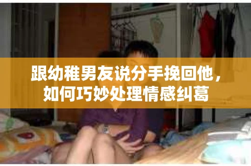 跟幼稚男友说分手挽回他，如何巧妙处理情感纠葛