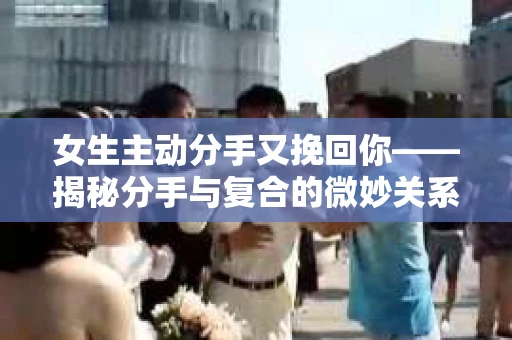 女生主动分手又挽回你——揭秘分手与复合的微妙关系