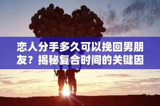恋人分手多久可以挽回男朋友？揭秘复合时间的关键因素