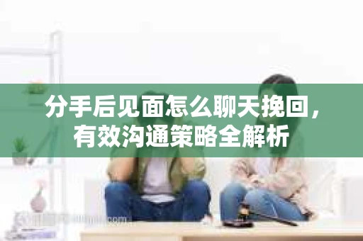 分手后见面怎么聊天挽回，有效沟通策略全解析