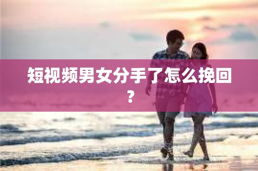 短视频男女分手了怎么挽回？