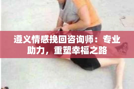 遵义情感挽回咨询师：专业助力，重塑幸福之路