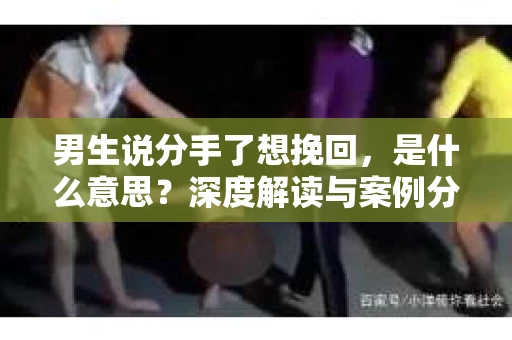 男生说分手了想挽回,是什么意思?深度解读与案例分析 男生说分手了想挽回,是什么意思?深度解读与案例分析