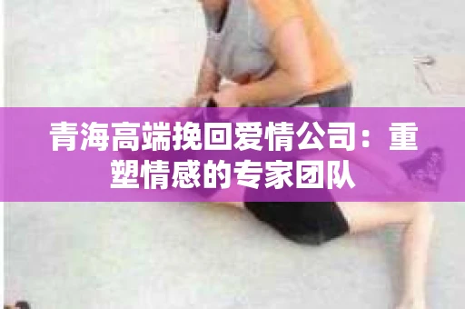 青海高端挽回爱情公司:重塑情感的专家团队 青海高端挽回爱情公司:重塑情感的专家团队