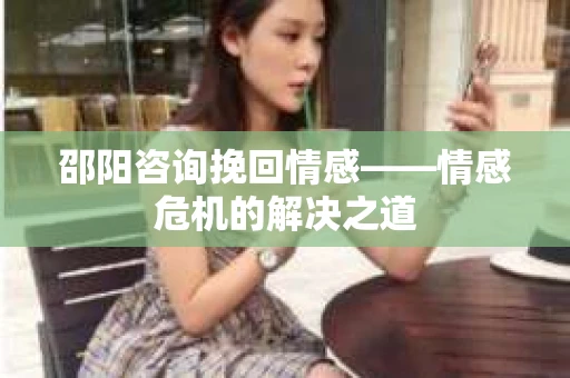 邵阳咨询挽回情感——情感危机的解决之道