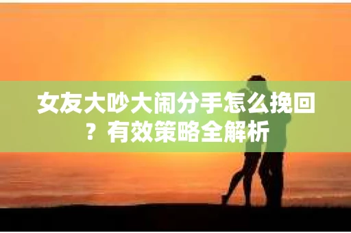 女友大吵大闹分手怎么挽回？有效策略全解析