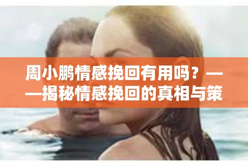 周小鹏情感挽回有用吗？——揭秘情感挽回的真相与策略