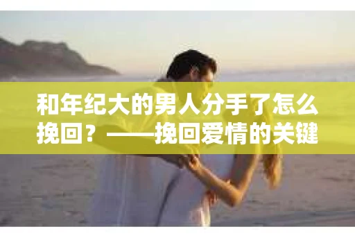 和年纪大的男人分手了怎么挽回？——挽回爱情的关键步骤解析
