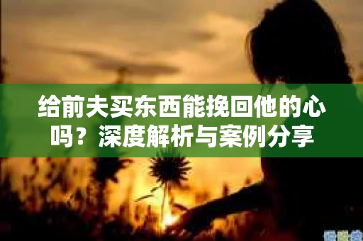 给前夫买东西能挽回他的心吗？深度解析与案例分享