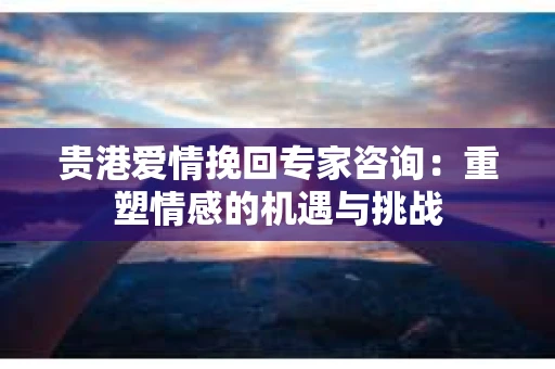贵港爱情挽回专家咨询：重塑情感的机遇与挑战