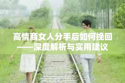 高情商女人分手后如何挽回——深度解析与实用建议 高情商女人分手后如何挽回——深度解析与实用建议