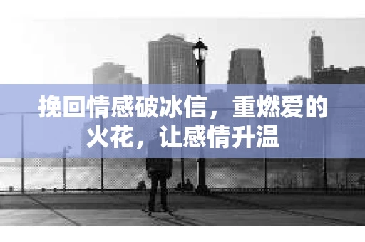 挽回情感破冰信，重燃爱的火花，让感情升温