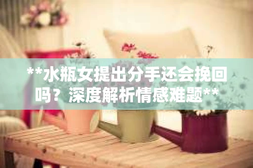 **水瓶女提出分手还会挽回吗？深度解析情感难题**